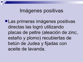 Imágenes positivas Las primeras imágenes positivas directas las logró utilizando placas de peltre (aleación de zinc, estaño y plomo) recubiertas de betún de Judea y fijadas con aceite de lavanda.   
