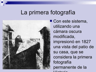La primera fotografía Con este sistema, utilizando una cámara oscura modificada, impresionó en 1827 una vista del patio de su casa, que se considera la primera fotografía permanente de la Historia.  