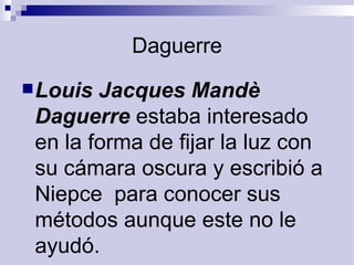 Daguerre Louis Jacques Mandè Daguerre  estaba interesado en la forma de fijar la luz con su cámara oscura y escribió a Niepce  para conocer sus métodos aunque este no le ayudó. 