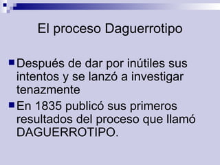 El proceso Daguerrotipo Después de dar por inútiles sus intentos y se lanzó a investigar tenazmente  En 1835 publicó sus primeros resultados del proceso que llamó DAGUERROTIPO. 