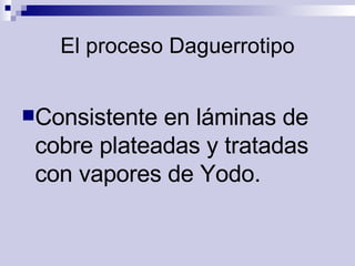 El proceso Daguerrotipo Consistente en láminas de cobre plateadas y tratadas con vapores de Yodo.   