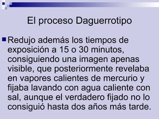 El proceso Daguerrotipo Redujo además los tiempos de exposición a 15 o 30 minutos, consiguiendo una imagen apenas visible, que posteriormente revelaba en vapores calientes de mercurio y fijaba lavando con agua caliente con sal, aunque el verdadero fijado no lo consiguió hasta dos años más tarde.  
