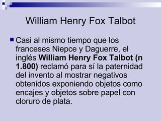 William Henry Fox Talbot Casi al mismo tiempo que los franceses Niepce y Daguerre, el inglés  William Henry Fox Talbot (n 1.800)  reclamó para sí la paternidad del invento al mostrar negativos obtenidos exponiendo objetos como encajes y objetos sobre papel con cloruro de plata.  