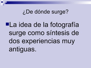 ¿De dónde surge? La idea de la fotografía surge como síntesis de dos experiencias   muy antiguas.   