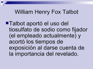 William Henry Fox Talbot Talbot aportó el uso del tiosulfato de sodio como fijador (el empleado actualmente) y acortó los tiempos de exposición al darse cuenta de la importancia del revelado.   