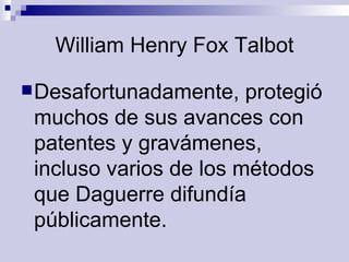 William Henry Fox Talbot Desafortunadamente, protegió muchos de sus avances con patentes y gravámenes, incluso varios de los métodos que Daguerre difundía públicamente.  