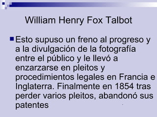 William Henry Fox Talbot Esto supuso un freno al progreso y a la divulgación de la fotografía entre el público y le llevó a enzarzarse en pleitos y procedimientos legales en Francia e Inglaterra. Finalmente en 1854 tras perder varios pleitos, abandonó sus patentes .  