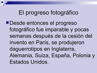 El progreso fotográfico Desde entonces el progreso fotográfico fue imparable y pocas semanas después de la cesión del invento en París, se produjeron daguerrotipos en Inglaterra, Alemania, Suiza, España, Polonia y Estados Unidos.  
