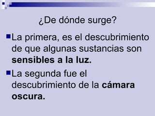 ¿De dónde surge? La primera, es el descubrimiento de que algunas sustancias son  sensibles a la luz. La segunda fue el descubrimiento de la  cámara oscura.  