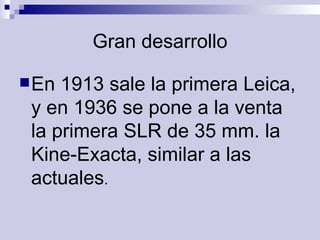 Gran desarrollo En 1913 sale la primera Leica, y en 1936 se pone a la venta la primera SLR de 35 mm. la Kine-Exacta, similar a las actuales .  