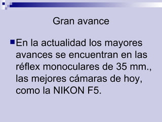 Gran avance En la actualidad los mayores avances se encuentran en las réflex monoculares de 35 mm., las mejores cámaras de hoy, como la NIKON F5.   