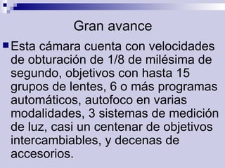 Gran avance Esta cámara cuenta con velocidades  de obturación de 1/8 de milésima de segundo, objetivos con hasta 15 grupos de lentes, 6 o más programas automáticos, autofoco en varias modalidades, 3 sistemas de medición de luz, casi un centenar de objetivos intercambiables, y decenas de accesorios.   