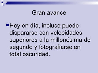 Gran avance Hoy en día, incluso puede dispararse con velocidades superiores a la millonésima de segundo y fotografiarse en total oscuridad.  