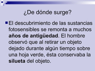 ¿De dónde surge? El descubrimiento de las sustancias fotosensibles se remonta a muchos  años de antigüedad . El hombre observó que al retirar un objeto dejado durante algún tiempo sobre una hoja verde, ésta conservaba la  silueta  del objeto.   