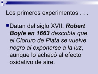 Los primeros experimentos . . . Datan del siglo XVII.  Robert Boyle en 1663  describía que el Cloruro de Plata se vuelve negro al exponerse a la luz , aunque lo achacó al efecto oxidativo de aire.  
