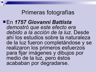 Primeras fotografías En  1757 Giovanni Battista  demostró que este efecto era debido a la acción de la luz . Desde ahí los estudios sobre la naturaleza de la luz fueron completándose y se realizaron los primeros esfuerzos para fijar imágenes y dibujos por medio de la luz, pero éstos acababan por degradarse.   