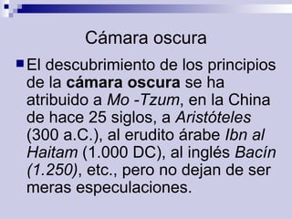 Cámara oscura El descubrimiento de los principios de la  cámara oscura  se ha atribuido a  Mo -Tzum , en la China de hace 25 siglos, a  Aristóteles  (300 a.C.), al erudito árabe  Ibn al Haitam  (1.000 DC), al inglés  Bacín (1.250) , etc., pero no dejan de ser meras especulaciones.  