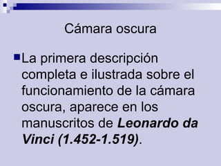 Cámara oscura La primera descripción completa e ilustrada sobre el funcionamiento de la cámara oscura, aparece en los manuscritos de  Leonardo da Vinci (1.452-1.519) .  