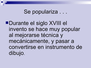 Se populariza . . . Durante el siglo XVIII el invento se hace muy popular al mejorarse técnica y mecánicamente, y pasar a convertirse en instrumento de dibujo .  