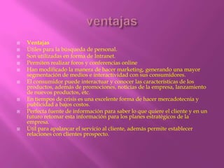    Ventajas
   Útiles para la búsqueda de personal.
   Son utilizadas en forma de Intranet.
   Permiten realizar foros y conferencias online
   Han modificado la manera de hacer marketing, generando una mayor
    segmentación de medios e interactividad con sus consumidores.
   El consumidor puede interactuar y conocer las características de los
    productos, además de promociones, noticias de la empresa, lanzamiento
    de nuevos productos, etc.
   En tiempos de crisis es una excelente forma de hacer mercadotecnia y
    publicidad a bajos costos.
   Perfecta fuente de información para saber lo que quiere el cliente y en un
    futuro retomar esta información para los planes estratégicos de la
    empresa.
   Útil para apalancar el servicio al cliente, además permite establecer
    relaciones con clientes prospecto.
 