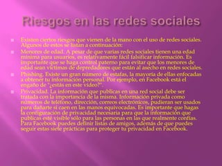    Existen ciertos riesgos que vienen de la mano con el uso de redes sociales.
    Algunos de estos se listan a continuación:
   Menores de edad. A pesar de que varias redes sociales tienen una edad
    mínima para usuarios, es relativamente fácil falsificar información. Es
    importante que se haga control paterno para evitar que los menores de
    edad sean víctimas de depredadores que están al asecho en redes sociales.
   Phishing. Existe un gran número de estafas, la mayoría de ellas enfocadas
    a obtener tu información personal. Por ejemplo, en Facebook está el
    engaño de "¿estás en este vídeo?".
   Privacidad. La información que publicas en una red social debe ser
    tratada con la importancia de la misma. Información privada como
    números de teléfono, dirección, correos electrónicos, pudieran ser usados
    para dañarte si caen en las manos equivocadas. Es importante que hagas
    la configuración de privacidad necesaria para que la información que
    publicas esté visible sólo para las personas en las que realmente confías.
    Para Facebook puedes definir listas de amigos, además de que puedes
    seguir estas siete prácticas para proteger tu privacidad en Facebook.
 