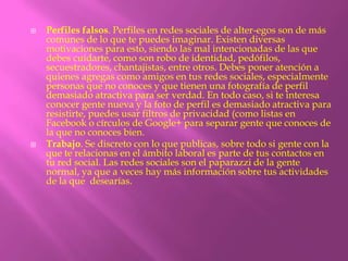    Perfiles falsos. Perfiles en redes sociales de alter-egos son de más
    comunes de lo que te puedes imaginar. Existen diversas
    motivaciones para esto, siendo las mal intencionadas de las que
    debes cuidarte, como son robo de identidad, pedófilos,
    secuestradores, chantajistas, entre otros. Debes poner atención a
    quienes agregas como amigos en tus redes sociales, especialmente
    personas que no conoces y que tienen una fotografía de perfil
    demasiado atractiva para ser verdad. En todo caso, si te interesa
    conocer gente nueva y la foto de perfil es demasiado atractiva para
    resistirte, puedes usar filtros de privacidad (como listas en
    Facebook o círculos de Google+ para separar gente que conoces de
    la que no conoces bien.
   Trabajo. Se discreto con lo que publicas, sobre todo si gente con la
    que te relacionas en el ámbito laboral es parte de tus contactos en
    tu red social. Las redes sociales son el paparazzi de la gente
    normal, ya que a veces hay más información sobre tus actividades
    de la que desearías.
 