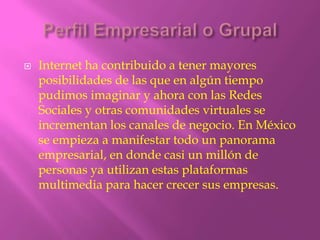    Internet ha contribuido a tener mayores
    posibilidades de las que en algún tiempo
    pudimos imaginar y ahora con las Redes
    Sociales y otras comunidades virtuales se
    incrementan los canales de negocio. En México
    se empieza a manifestar todo un panorama
    empresarial, en donde casi un millón de
    personas ya utilizan estas plataformas
    multimedia para hacer crecer sus empresas.
 