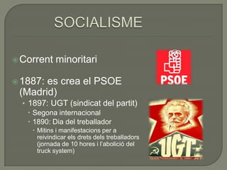  Corrent   minoritari

 1887:es crea el PSOE
 (Madrid)
  • 1897: UGT (sindicat del partit)
     Segona internacional
     1890: Dia del treballador
     Mitins i manifestacions per a
      reivindicar els drets dels treballadors
      (jornada de 10 hores i l’abolició del
      truck system)
 
