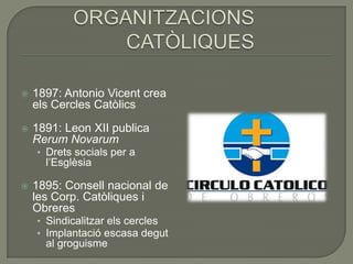    1897: Antonio Vicent crea
    els Cercles Catòlics

   1891: Leon XII publica
    Rerum Novarum
    • Drets socials per a
      l’Esglèsia

   1895: Consell nacional de
    les Corp. Catòliques i
    Obreres
    • Sindicalitzar els cercles
    • Implantació escasa degut
      al groguisme
 