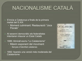    S’inicia a Catalunya a finals de la primera
    meitat del S.XIX
     • Moment culminant: Restauració “Jocs
       Florals”

   Al sexenni democràtic els federalistes
    intentaren intaurar un Estat Català

   1886: Almirall escriu “Lo Catalanisme”
     • Màxim exponent del moviment
        Senyes d’identitat catalanes

   1892: Apareix una versió més moderada del
    Catalanisme
 
