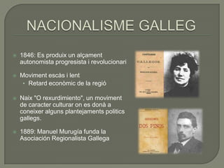   1846: Es produix un alçament
    autonomista progresista i revolucionari

   Moviment escàs i lent
     • Retard econòmic de la regió

   Naix "O rexurdimiento", un moviment
    de caracter culturar on es donà a
    coneixer alguns plantejaments politics
    gallegs.

   1889: Manuel Murugía funda la
    Asociación Regionalista Gallega
 
