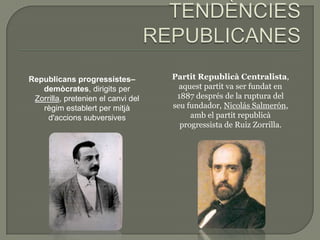 Republicans progressistes–          Partit Republicà Centralista,
   demòcrates, dirigits per           aquest partit va ser fundat en
 Zorrilla, pretenien el canvi del    1887 després de la ruptura del
   règim establert per mitjà        seu fundador, Nicolás Salmerón,
     d'accions subversives               amb el partit republicà
                                      progressista de Ruiz Zorrilla.
 