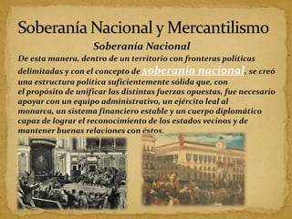 Soberanía Nacional
De esta manera, dentro de un territorio con fronteras políticas
delimitadas y con el concepto de soberanía nacional, se creó
una estructura política suficientemente sólida que, con
el propósito de unificar las distintas fuerzas opuestas, fue necesario
apoyar con un equipo administrativo, un ejército leal al
monarca, un sistema financiero estable y un cuerpo diplomático
capaz de lograr el reconocimiento de los estados vecinos y de
mantener buenas relaciones con éstos.
 