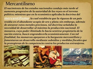 El nacimiento de los estados nacionales condujo más tarde al
aumento progresivo de la autoridad de los reyes en el terreno
político; mientras que en lo económico aplicaba la doctrina del
mercantilismo, la cual establecía que la riqueza de un país
residía en el abundante acopio de oro y plata; sin embargo, además
de atesorar estos metales preciosos, tal doctrina señalaba la
necesidad de desarrollar al máximo la producción nacional. El
monarca, cuyo poder ilimitado lo hacía sentirse propietario de la
nación entera, buscó engrandecerla económicamente. Con tal
finalidad, los monarcas apoyaron a la burguesía mercantilista y
fomentaron un desarrollo mediante subsidios y medidas fiscales que
la protegieran de la competencia contra los productos extranjeros.
 
