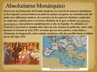 El proceso de formación del Estado moderno no ocurrió de manera simultánea
ni tuvo iguales características en todos los países europeos; la centralización del
poder tuvo diferentes matices, de acuerdo con los aspectos histórico-culturales
en cada uno y dando paso a versiones distintas de lo que se llamó absolutismo
monárquico, cuya primera manifestación se dio en España. No obstante, en
Francia se presentó el ejemplo más claro de este sistema de gobierno, sobre todo
durante el reinado de Luis XIV; en tanto que en otros países, como Italia y
Alemania, la integración como estados modernos sólo fue posible hasta el último
tercio del siglo XIX.
 