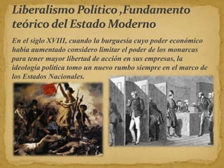 En el siglo XVIII, cuando la burguesía cuyo poder económico
había aumentado considero limitar el poder de los monarcas
para tener mayor libertad de acción en sus empresas, la
ideología política tomo un nuevo rumbo siempre en el marco de
los Estados Nacionales.
 