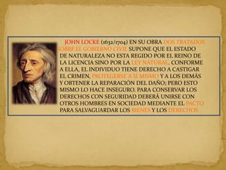JOHN LOCKE (1632/1704) EN SU OBRA DOS TRATADOS
SOBRE EL GOBIERNO CIVIL SUPONE QUE EL ESTADO
 DE NATURALEZA NO ESTA REGIDO POR EL REINO DE
 LA LICENCIA SINO POR LA LEY NATURAL. CONFORME
 A ELLA, EL INDIVIDUO TIENE DERECHO A CASTIGAR
 EL CRIMEN, PROTEGERSE A SÍ MISMO Y A LOS DEMÁS
 Y OBTENER LA REPARACIÓN DEL DAÑO; PERO ESTO
 MISMO LO HACE INSEGURO. PARA CONSERVAR LOS
 DERECHOS CON SEGURIDAD DEBERÁ UNIRSE CON
 OTROS HOMBRES EN SOCIEDAD MEDIANTE EL PACTO
 PARA SALVAGUARDAR LOS BIENES Y LOS DERECHOS
 