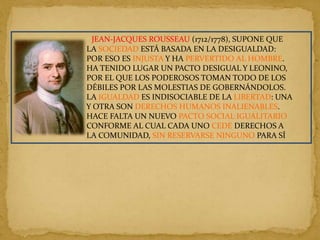 JEAN-JACQUES ROUSSEAU (1712/1778), SUPONE QUE
LA SOCIEDAD ESTÁ BASADA EN LA DESIGUALDAD:
POR ESO ES INJUSTA Y HA PERVERTIDO AL HOMBRE.
HA TENIDO LUGAR UN PACTO DESIGUAL Y LEONINO,
POR EL QUE LOS PODEROSOS TOMAN TODO DE LOS
DÉBILES POR LAS MOLESTIAS DE GOBERNÁNDOLOS.
LA IGUALDAD ES INDISOCIABLE DE LA LIBERTAD: UNA
Y OTRA SON DERECHOS HUMANOS INALIENABLES.
HACE FALTA UN NUEVO PACTO SOCIAL IGUALITARIO
CONFORME AL CUAL CADA UNO CEDE DERECHOS A
LA COMUNIDAD, SIN RESERVARSE NINGUNO PARA SÍ
 