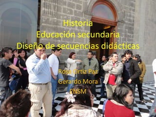 Historia
     Educación secundaria
Diseño de secuencias didácticas

          Rosa Ortiz Paz
          Gerardo Mora
             ENSM
 
