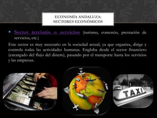ECONOMÍA ANDALUZA:
                         SECTORES ECONÓMICOS

 Sector terciario o servicios (turismo, comercio, prestación de
    servicios, etc.)
Este sector es muy necesario en la sociedad actual, ya que organiza, dirige y
controla todas las actividades humanas. Engloba desde el sector financiero
(encargado del flujo del dinero), pasando por el transporte hasta los servicios
y las empresas.
 