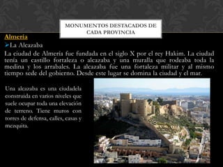 MONUMENTOS DESTACADOS DE
                               CADA PROVINCIA
Almería
La Alcazaba
La ciudad de Almería fue fundada en el siglo X por el rey Hakim. La ciudad
tenía un castillo fortaleza o alcazaba y una muralla que rodeaba toda la
medina y los arrabales. La alcazaba fue una fortaleza militar y al mismo
tiempo sede del gobierno. Desde este lugar se domina la ciudad y el mar.

Una alcazaba es una ciudadela
construida en varios niveles que
suele ocupar toda una elevación
de terreno. Tiene muros con
torres de defensa, calles, casas y
mezquita.
 