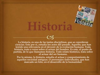 La historia, es una de las tantas disciplinas, que se consideran
  ciencias. Esta por si, estudia los actos del pasado. Aquello, que han
  tenido una relevancia en el devenir de la evolución humana. Toda
 historia, trata o versa sobre el actuar del hombre. Es este, el punto de
partida, de lo que llamamos historia. Todo relato histórico, trata sobre
                         el actuar del ser humano.
    Por lo mismo, la historia, estudia el actuar y comportamiento de
    aquellas sociedad antiguas. O personajes individuales, que han
           marcado un hito, en el desarrollo de la humanidad.
 