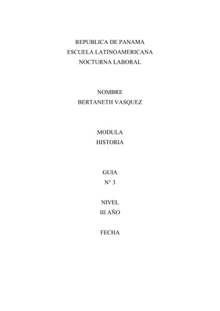 REPUBLICA DE PANAMA
ESCUELA LATINOAMERICANA
   NOCTURNA LABORAL




        NOMBRE
  BERTANETH VASQUEZ




        MODULA
       HISTORIA




         GUIA
          N° 3


         NIVEL
        III AÑO


        FECHA
 