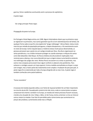 guerras, fome e epidemias acentuando assim o processo do capitalismo.

A peste negra



  Ver artigo principal: Peste negra



Propagação da peste na Europa.



Em Portugal a Peste Negra entrou em 1348. Alguns historiadores dizem que os primeiros casos
se registaram na primavera, mas outros garantem que foi só em setembro[carece de fontes]. De
qualquer forma sabe-se que foi uma espécie de "praga–relâmpago". Até ao Natal, matou muito
mais do que metade da população portuguesa, e depois desapareceu, e foi exactamente assim
no resto da Europa. Como naquela época a medicina estava muito pouco desenvolvida, as
pessoas pensavam que a peste era um castigo enviado por Deus. Na altura organizavam-se
várias penitências, e os cristãos tentavam proteger-se usando estampas e relíquias de santos
como São Sebastião e São Roque. Os físicos (médicos da altura) deram explicações mais
racionais para a doença, mas nunca descobriram que a origem estava numa bactéria existente
nos estômagos das pulgas dos ratos. Muitos físicos recusavam-se a visitar os pacientes, mas
outros mais corajosos procuravam levar algum conforto à cabeceira dos pestilentos. Para
evitarem o contágio usavam um traje especial. A única medida aconselhada era limpar o corpo
com vinagre, mas a maior parte dos tratamentos eram simples e mudavam de país para país. A
peste negra foi se alastrando por toda a Europa atingindo até os mais ricos. A peste negra é
também conhecida como peste bubônica.



"Fome monetária"



A escassez de moedas (quando voltou a ser fonte de riqueza) também foi um fator importante
na crise do século XIV. Causada pelo comércio de mão única, onde os comerciantes europeus
compravam do oriente e vendiam na Europa, as moedas de metais preciosos ficaram escassas,
criando uma situação de crise. Felipe, o Belo, rei da França, tentou amenizar a crise ao misturar
outros metais às moedas. Esse fato foi percebido pelos comerciantes que aumentaram os
preços dos produtos, aumentando ainda mais a inflação
 