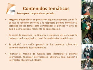 Contenidos temáticos
          Temas para comprender el periodo.

• Pregunta detonadora. Se precisaron algunas preguntas con el fin
  de que la reflexión en torno a la respuesta permita movilizar la
  totalidad de los temas para comprender el periodo y sirva de
  guía a los maestros al momento de la planeación.

• Se revisó la secuencia, pertinencia y relevancia de los temas de
  cada uno de los apartados con el fin de detectar repeticiones

• Se priorizó una visión general de los procesos sobre una
  pormenorizada de acontecimientos

• Priorizar el manejo de fuentes para interpretar y obtener
  información, formular interrogantes, utilizarlas para explicar o
  interpretar el proceso histórico.
 