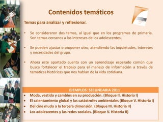 Contenidos temáticos
Temas para analizar y reflexionar.

•   Se consideraron dos temas, al igual que en los programas de primaria.
    Son temas cercanos a los intereses de los adolescentes.

•   Se pueden ajustar o proponer otro, atendiendo las inquietudes, intereses
    y necesidades del grupo.

•   Ahora este apartado cuenta con un aprendizaje esperado común que
    busca fortalecer el trabajo para el manejo de información a través de
    temáticas históricas que nos hablan de la vida cotidiana.



                            EJEMPLOS: SECUNDARIA 2011
   Moda, vestido y cambios en su producción. (Bloque II. Historia I)
   El calentamiento global y las catástrofes ambientales (Bloque V. Historia I)
   Del cine mudo a la tercera dimensión. (Bloque III. Historia II)
   Los adolescentes y las redes sociales. (Bloque V. Historia II)
 