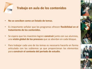 Trabajo en aula de los contenidos


• No se conciben como un listado de temas.

• Es importante señalar que los programas ofrecen flexibilidad en el
  tratamiento de los contenidos.

• Se espera que los maestros logren construir junto con sus alumnos,
  una visión global de los procesos que se abordan en cada bloque.

• Para trabajar cada uno de los temas es necesario hacerlo en forma
  articulada con los subtemas ya que proporcionan los elementos
  para construir el contexto del periodo de estudio.
 