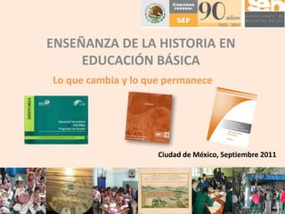 ENSEÑANZA DE LA HISTORIA EN
     EDUCACIÓN BÁSICA
Lo que cambia y lo que permanece




                     Ciudad de México, Septiembre 2011
 
