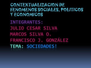 CONTEXTUALIZACION DE
FENOMENOS SOCIALES, POLITICOS
Y ECONOMICOS
INTEGRANTES:
JULIO CESAR SILVA
MARCOS SILVA O.
FRANCISCO J. GONZÁLEZ
TEMA: SOCIEDADES!
 