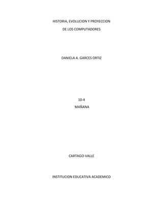 HISTORIA, EVOLUCION Y PROYECCION

     DE LOS COMPUTADORES




    DANIELA A. GARCES ORTIZ




              10-4
            MAÑANA




        CARTAGO-VALLE




INSTITUCION EDUCATIVA ACADEMICO
 